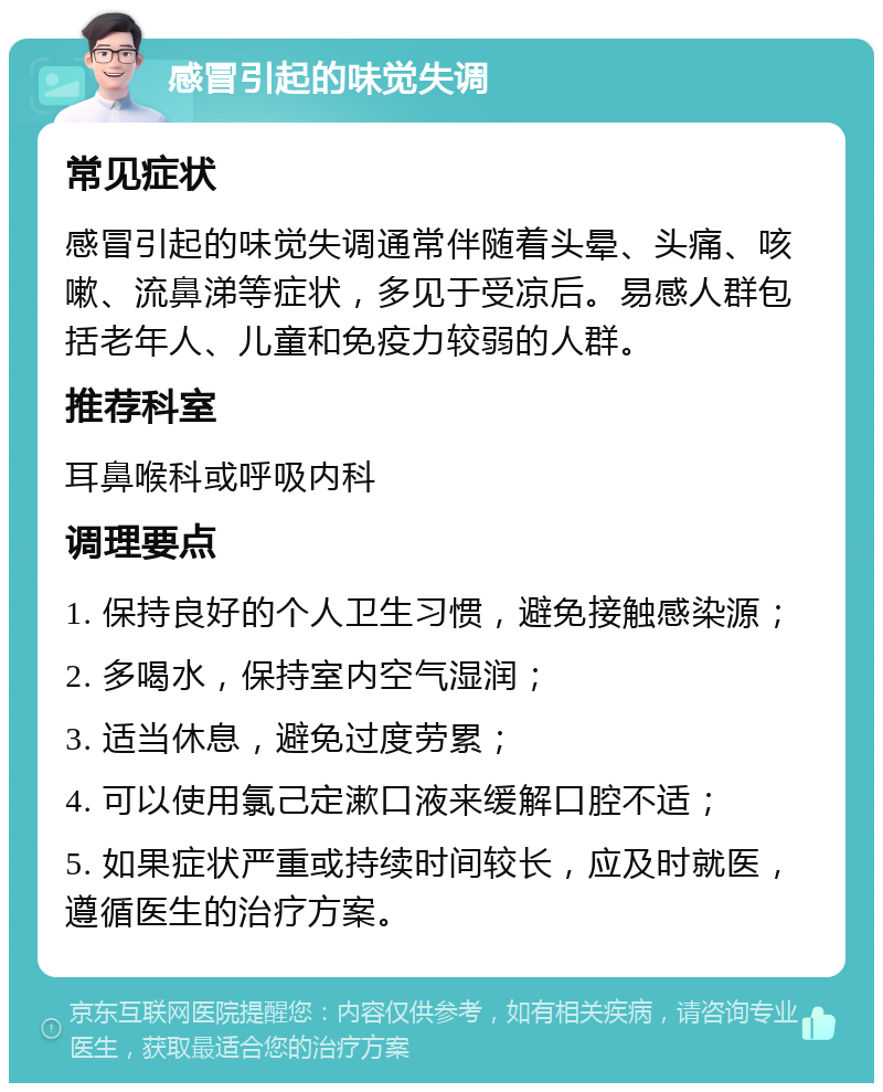 感冒引起的味觉失调 常见症状 感冒引起的味觉失调通常伴随着头晕、头痛、咳嗽、流鼻涕等症状，多见于受凉后。易感人群包括老年人、儿童和免疫力较弱的人群。 推荐科室 耳鼻喉科或呼吸内科 调理要点 1. 保持良好的个人卫生习惯，避免接触感染源； 2. 多喝水，保持室内空气湿润； 3. 适当休息，避免过度劳累； 4. 可以使用氯己定漱口液来缓解口腔不适； 5. 如果症状严重或持续时间较长，应及时就医，遵循医生的治疗方案。