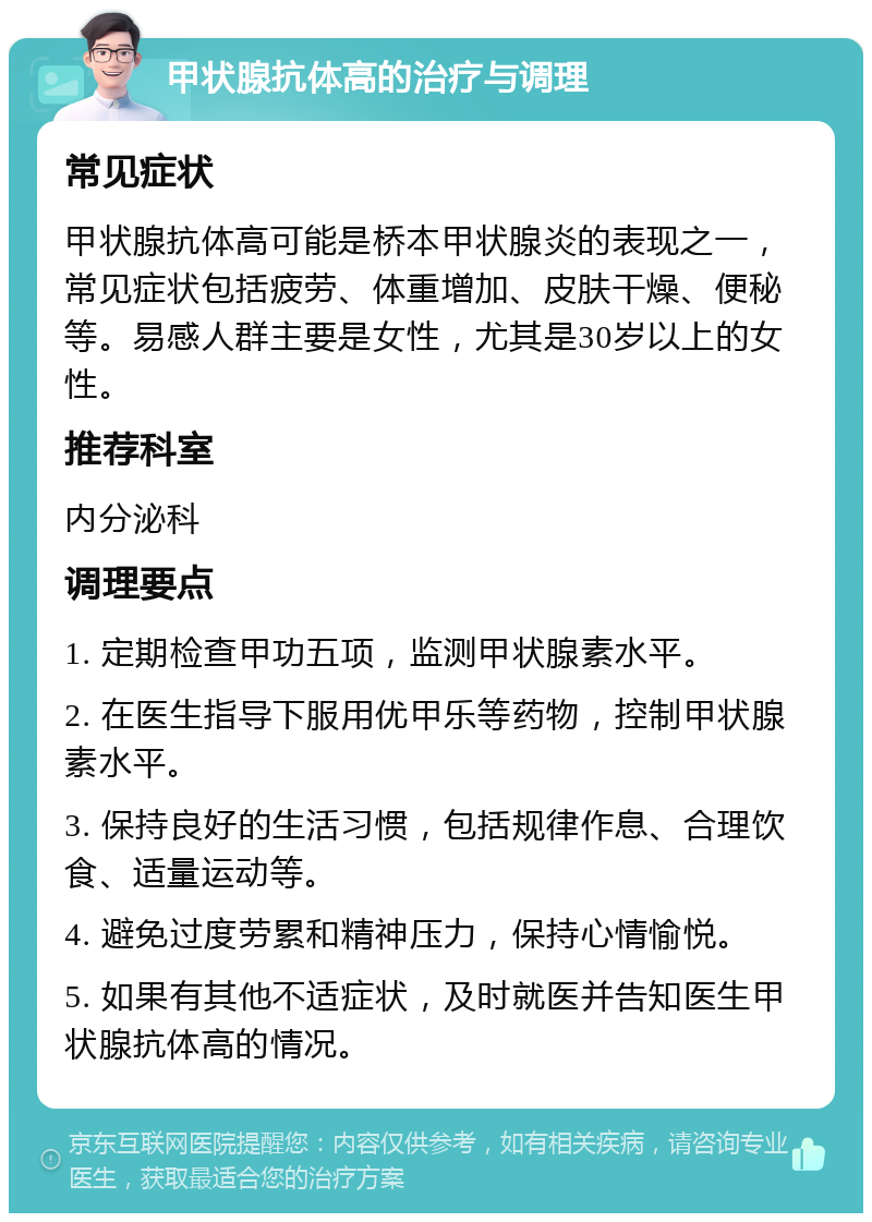 甲状腺抗体高的治疗与调理 常见症状 甲状腺抗体高可能是桥本甲状腺炎的表现之一，常见症状包括疲劳、体重增加、皮肤干燥、便秘等。易感人群主要是女性，尤其是30岁以上的女性。 推荐科室 内分泌科 调理要点 1. 定期检查甲功五项，监测甲状腺素水平。 2. 在医生指导下服用优甲乐等药物，控制甲状腺素水平。 3. 保持良好的生活习惯，包括规律作息、合理饮食、适量运动等。 4. 避免过度劳累和精神压力，保持心情愉悦。 5. 如果有其他不适症状，及时就医并告知医生甲状腺抗体高的情况。