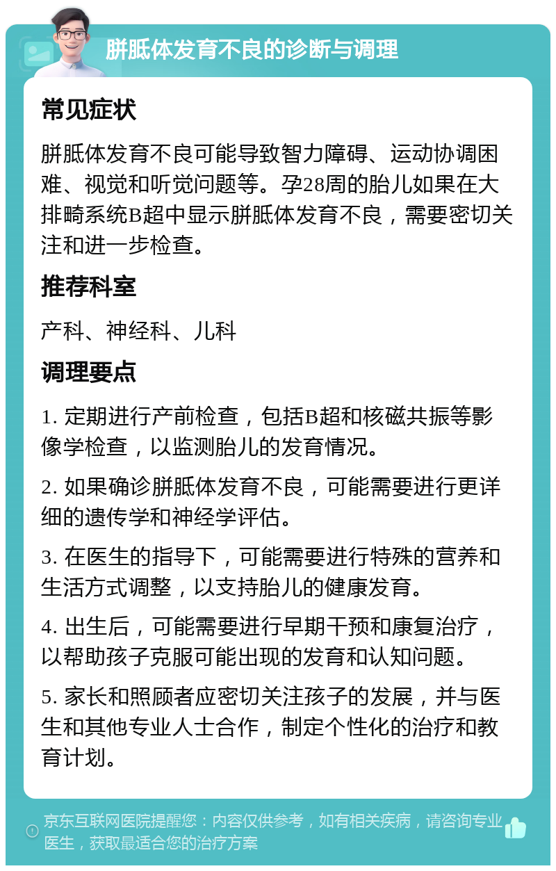 胼胝体发育不良的诊断与调理 常见症状 胼胝体发育不良可能导致智力障碍、运动协调困难、视觉和听觉问题等。孕28周的胎儿如果在大排畸系统B超中显示胼胝体发育不良，需要密切关注和进一步检查。 推荐科室 产科、神经科、儿科 调理要点 1. 定期进行产前检查，包括B超和核磁共振等影像学检查，以监测胎儿的发育情况。 2. 如果确诊胼胝体发育不良，可能需要进行更详细的遗传学和神经学评估。 3. 在医生的指导下，可能需要进行特殊的营养和生活方式调整，以支持胎儿的健康发育。 4. 出生后，可能需要进行早期干预和康复治疗，以帮助孩子克服可能出现的发育和认知问题。 5. 家长和照顾者应密切关注孩子的发展，并与医生和其他专业人士合作，制定个性化的治疗和教育计划。