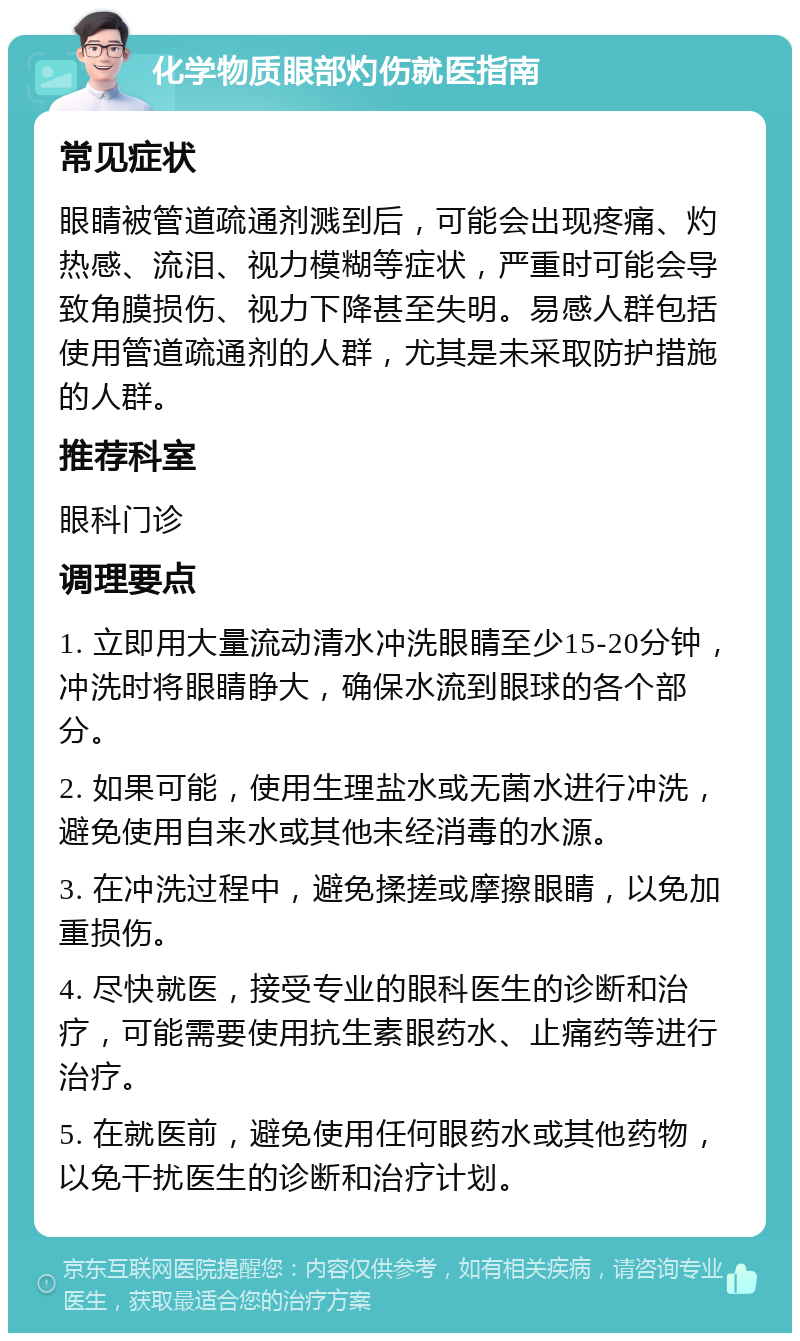 化学物质眼部灼伤就医指南 常见症状 眼睛被管道疏通剂溅到后，可能会出现疼痛、灼热感、流泪、视力模糊等症状，严重时可能会导致角膜损伤、视力下降甚至失明。易感人群包括使用管道疏通剂的人群，尤其是未采取防护措施的人群。 推荐科室 眼科门诊 调理要点 1. 立即用大量流动清水冲洗眼睛至少15-20分钟，冲洗时将眼睛睁大，确保水流到眼球的各个部分。 2. 如果可能，使用生理盐水或无菌水进行冲洗，避免使用自来水或其他未经消毒的水源。 3. 在冲洗过程中，避免揉搓或摩擦眼睛，以免加重损伤。 4. 尽快就医，接受专业的眼科医生的诊断和治疗，可能需要使用抗生素眼药水、止痛药等进行治疗。 5. 在就医前，避免使用任何眼药水或其他药物，以免干扰医生的诊断和治疗计划。