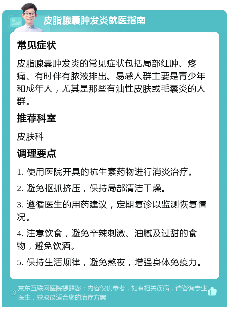 皮脂腺囊肿发炎就医指南 常见症状 皮脂腺囊肿发炎的常见症状包括局部红肿、疼痛、有时伴有脓液排出。易感人群主要是青少年和成年人，尤其是那些有油性皮肤或毛囊炎的人群。 推荐科室 皮肤科 调理要点 1. 使用医院开具的抗生素药物进行消炎治疗。 2. 避免抠抓挤压，保持局部清洁干燥。 3. 遵循医生的用药建议，定期复诊以监测恢复情况。 4. 注意饮食，避免辛辣刺激、油腻及过甜的食物，避免饮酒。 5. 保持生活规律，避免熬夜，增强身体免疫力。