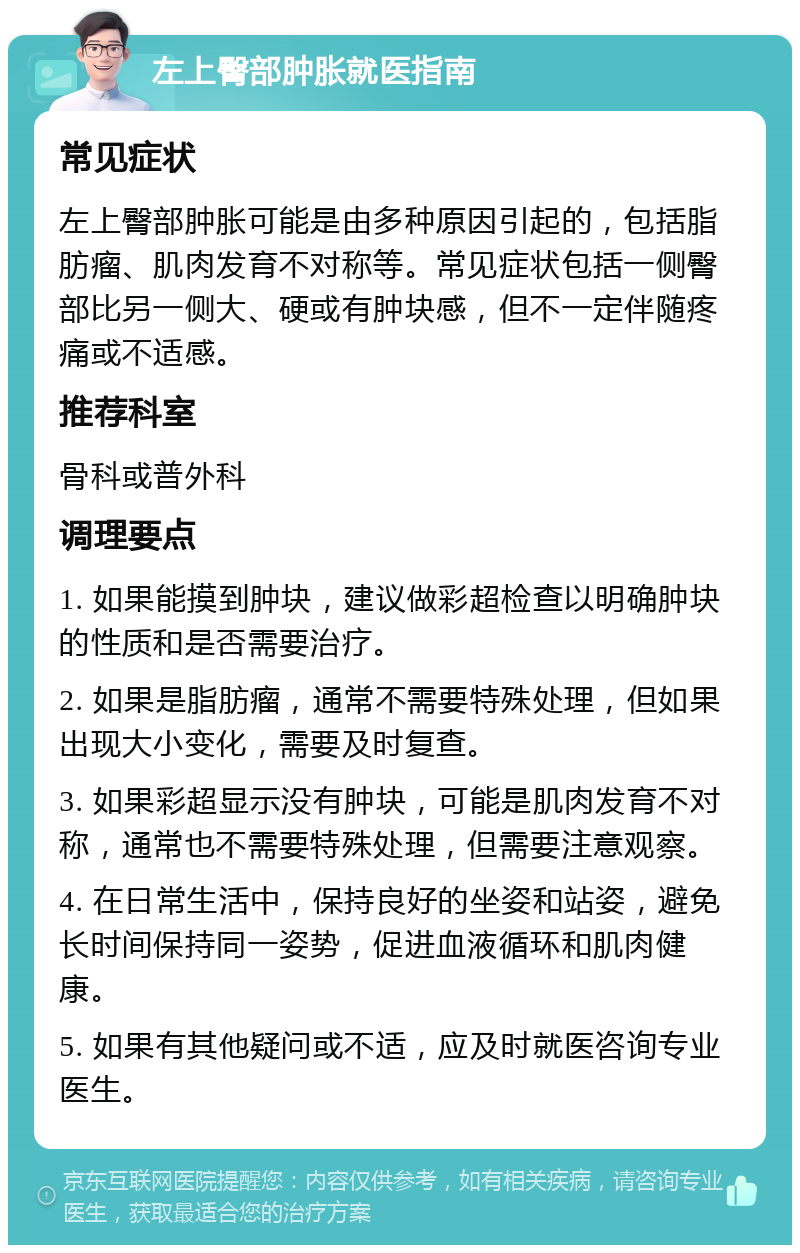 左上臀部肿胀就医指南 常见症状 左上臀部肿胀可能是由多种原因引起的，包括脂肪瘤、肌肉发育不对称等。常见症状包括一侧臀部比另一侧大、硬或有肿块感，但不一定伴随疼痛或不适感。 推荐科室 骨科或普外科 调理要点 1. 如果能摸到肿块，建议做彩超检查以明确肿块的性质和是否需要治疗。 2. 如果是脂肪瘤，通常不需要特殊处理，但如果出现大小变化，需要及时复查。 3. 如果彩超显示没有肿块，可能是肌肉发育不对称，通常也不需要特殊处理，但需要注意观察。 4. 在日常生活中，保持良好的坐姿和站姿，避免长时间保持同一姿势，促进血液循环和肌肉健康。 5. 如果有其他疑问或不适，应及时就医咨询专业医生。