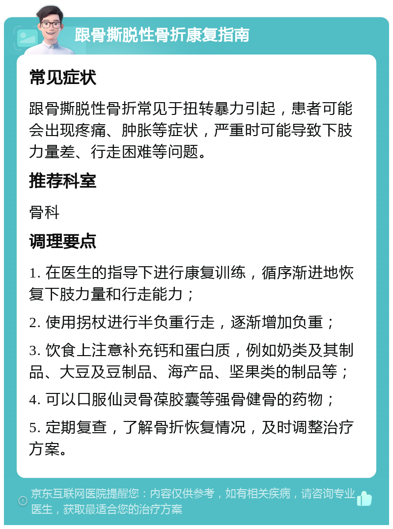 跟骨撕脱性骨折康复指南 常见症状 跟骨撕脱性骨折常见于扭转暴力引起，患者可能会出现疼痛、肿胀等症状，严重时可能导致下肢力量差、行走困难等问题。 推荐科室 骨科 调理要点 1. 在医生的指导下进行康复训练，循序渐进地恢复下肢力量和行走能力； 2. 使用拐杖进行半负重行走，逐渐增加负重； 3. 饮食上注意补充钙和蛋白质，例如奶类及其制品、大豆及豆制品、海产品、坚果类的制品等； 4. 可以口服仙灵骨葆胶囊等强骨健骨的药物； 5. 定期复查，了解骨折恢复情况，及时调整治疗方案。