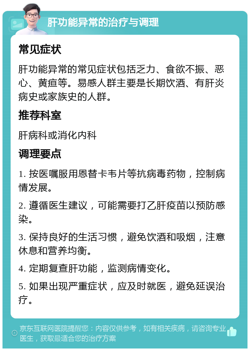 肝功能异常的治疗与调理 常见症状 肝功能异常的常见症状包括乏力、食欲不振、恶心、黄疸等。易感人群主要是长期饮酒、有肝炎病史或家族史的人群。 推荐科室 肝病科或消化内科 调理要点 1. 按医嘱服用恩替卡韦片等抗病毒药物，控制病情发展。 2. 遵循医生建议，可能需要打乙肝疫苗以预防感染。 3. 保持良好的生活习惯，避免饮酒和吸烟，注意休息和营养均衡。 4. 定期复查肝功能，监测病情变化。 5. 如果出现严重症状，应及时就医，避免延误治疗。