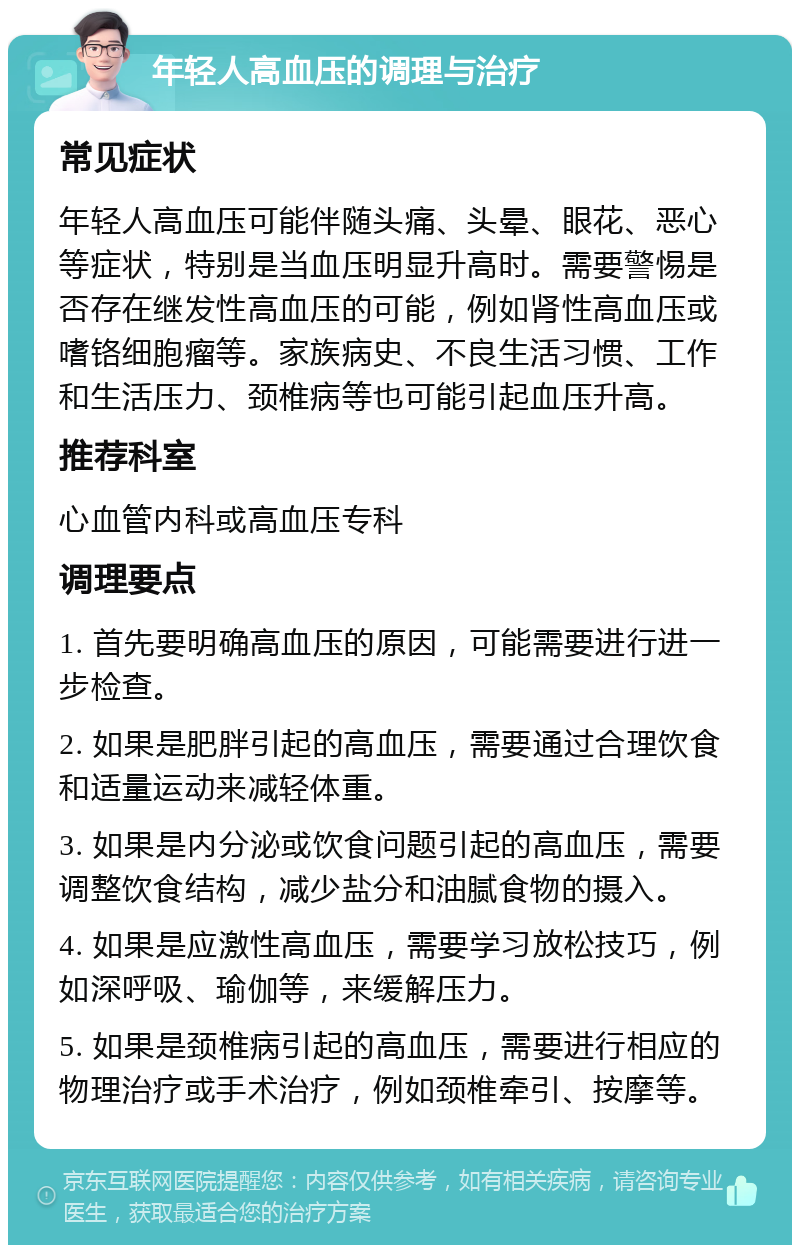 年轻人高血压的调理与治疗 常见症状 年轻人高血压可能伴随头痛、头晕、眼花、恶心等症状，特别是当血压明显升高时。需要警惕是否存在继发性高血压的可能，例如肾性高血压或嗜铬细胞瘤等。家族病史、不良生活习惯、工作和生活压力、颈椎病等也可能引起血压升高。 推荐科室 心血管内科或高血压专科 调理要点 1. 首先要明确高血压的原因，可能需要进行进一步检查。 2. 如果是肥胖引起的高血压，需要通过合理饮食和适量运动来减轻体重。 3. 如果是内分泌或饮食问题引起的高血压，需要调整饮食结构，减少盐分和油腻食物的摄入。 4. 如果是应激性高血压，需要学习放松技巧，例如深呼吸、瑜伽等，来缓解压力。 5. 如果是颈椎病引起的高血压，需要进行相应的物理治疗或手术治疗，例如颈椎牵引、按摩等。