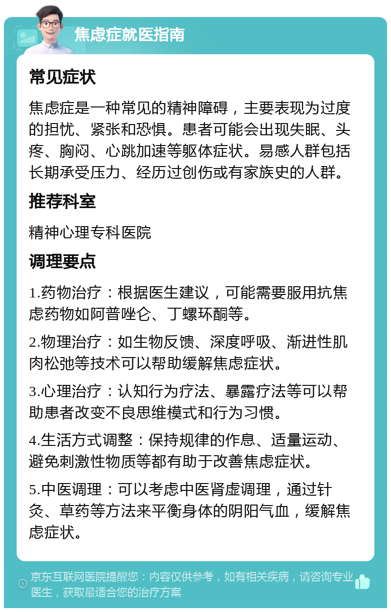 焦虑症就医指南 常见症状 焦虑症是一种常见的精神障碍，主要表现为过度的担忧、紧张和恐惧。患者可能会出现失眠、头疼、胸闷、心跳加速等躯体症状。易感人群包括长期承受压力、经历过创伤或有家族史的人群。 推荐科室 精神心理专科医院 调理要点 1.药物治疗：根据医生建议，可能需要服用抗焦虑药物如阿普唑仑、丁螺环酮等。 2.物理治疗：如生物反馈、深度呼吸、渐进性肌肉松弛等技术可以帮助缓解焦虑症状。 3.心理治疗：认知行为疗法、暴露疗法等可以帮助患者改变不良思维模式和行为习惯。 4.生活方式调整：保持规律的作息、适量运动、避免刺激性物质等都有助于改善焦虑症状。 5.中医调理：可以考虑中医肾虚调理，通过针灸、草药等方法来平衡身体的阴阳气血，缓解焦虑症状。