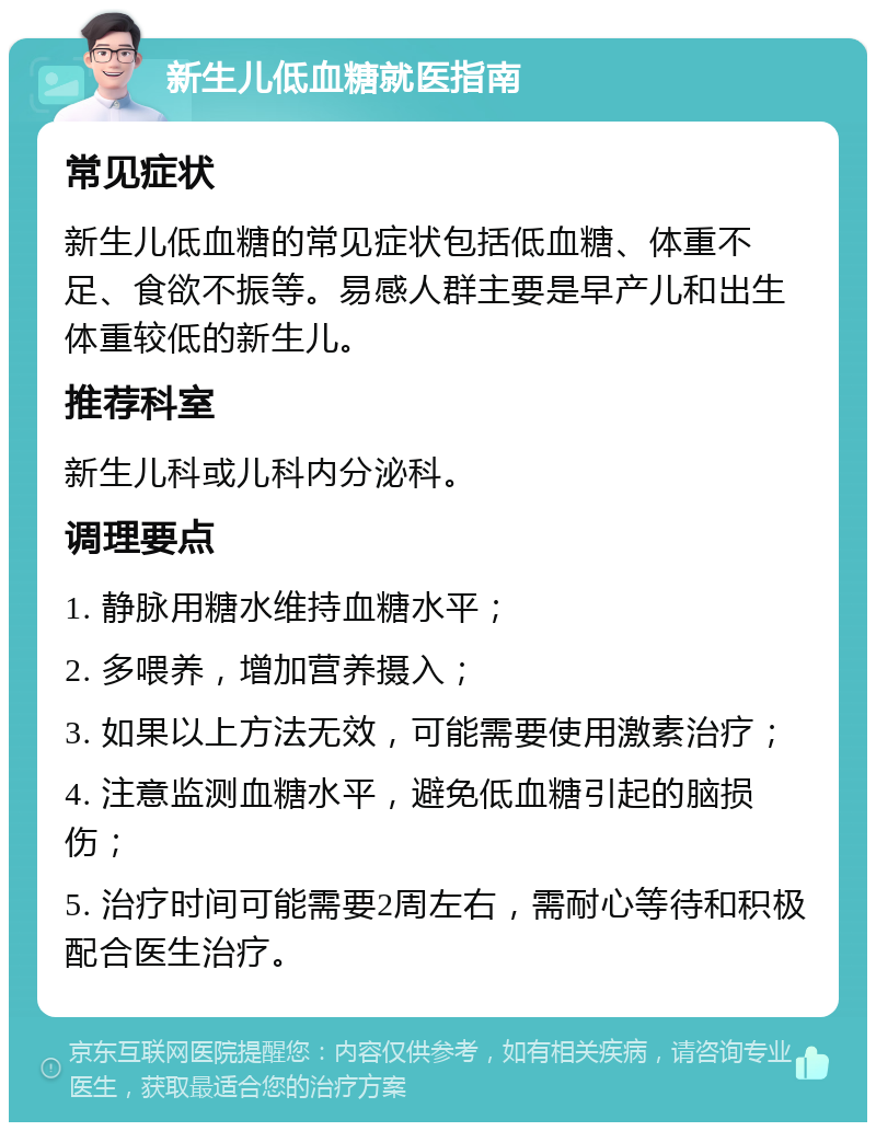 新生儿低血糖就医指南 常见症状 新生儿低血糖的常见症状包括低血糖、体重不足、食欲不振等。易感人群主要是早产儿和出生体重较低的新生儿。 推荐科室 新生儿科或儿科内分泌科。 调理要点 1. 静脉用糖水维持血糖水平； 2. 多喂养，增加营养摄入； 3. 如果以上方法无效，可能需要使用激素治疗； 4. 注意监测血糖水平，避免低血糖引起的脑损伤； 5. 治疗时间可能需要2周左右，需耐心等待和积极配合医生治疗。