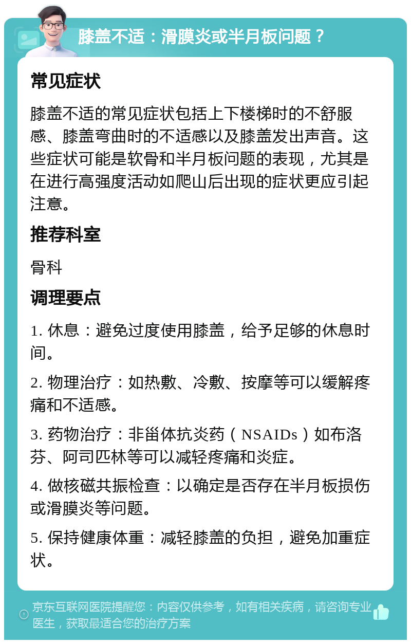 膝盖不适：滑膜炎或半月板问题？ 常见症状 膝盖不适的常见症状包括上下楼梯时的不舒服感、膝盖弯曲时的不适感以及膝盖发出声音。这些症状可能是软骨和半月板问题的表现，尤其是在进行高强度活动如爬山后出现的症状更应引起注意。 推荐科室 骨科 调理要点 1. 休息：避免过度使用膝盖，给予足够的休息时间。 2. 物理治疗：如热敷、冷敷、按摩等可以缓解疼痛和不适感。 3. 药物治疗：非甾体抗炎药（NSAIDs）如布洛芬、阿司匹林等可以减轻疼痛和炎症。 4. 做核磁共振检查：以确定是否存在半月板损伤或滑膜炎等问题。 5. 保持健康体重：减轻膝盖的负担，避免加重症状。