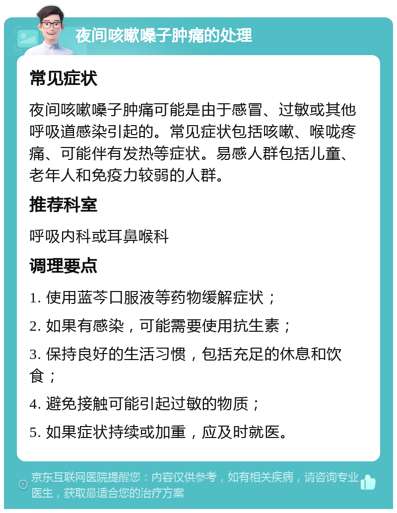 夜间咳嗽嗓子肿痛的处理 常见症状 夜间咳嗽嗓子肿痛可能是由于感冒、过敏或其他呼吸道感染引起的。常见症状包括咳嗽、喉咙疼痛、可能伴有发热等症状。易感人群包括儿童、老年人和免疫力较弱的人群。 推荐科室 呼吸内科或耳鼻喉科 调理要点 1. 使用蓝芩口服液等药物缓解症状； 2. 如果有感染，可能需要使用抗生素； 3. 保持良好的生活习惯，包括充足的休息和饮食； 4. 避免接触可能引起过敏的物质； 5. 如果症状持续或加重，应及时就医。