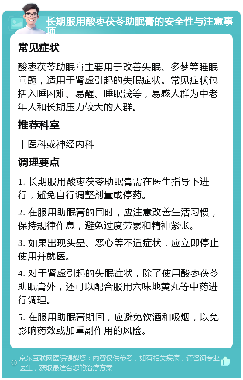 长期服用酸枣茯苓助眠膏的安全性与注意事项 常见症状 酸枣茯苓助眠膏主要用于改善失眠、多梦等睡眠问题，适用于肾虚引起的失眠症状。常见症状包括入睡困难、易醒、睡眠浅等，易感人群为中老年人和长期压力较大的人群。 推荐科室 中医科或神经内科 调理要点 1. 长期服用酸枣茯苓助眠膏需在医生指导下进行，避免自行调整剂量或停药。 2. 在服用助眠膏的同时，应注意改善生活习惯，保持规律作息，避免过度劳累和精神紧张。 3. 如果出现头晕、恶心等不适症状，应立即停止使用并就医。 4. 对于肾虚引起的失眠症状，除了使用酸枣茯苓助眠膏外，还可以配合服用六味地黄丸等中药进行调理。 5. 在服用助眠膏期间，应避免饮酒和吸烟，以免影响药效或加重副作用的风险。