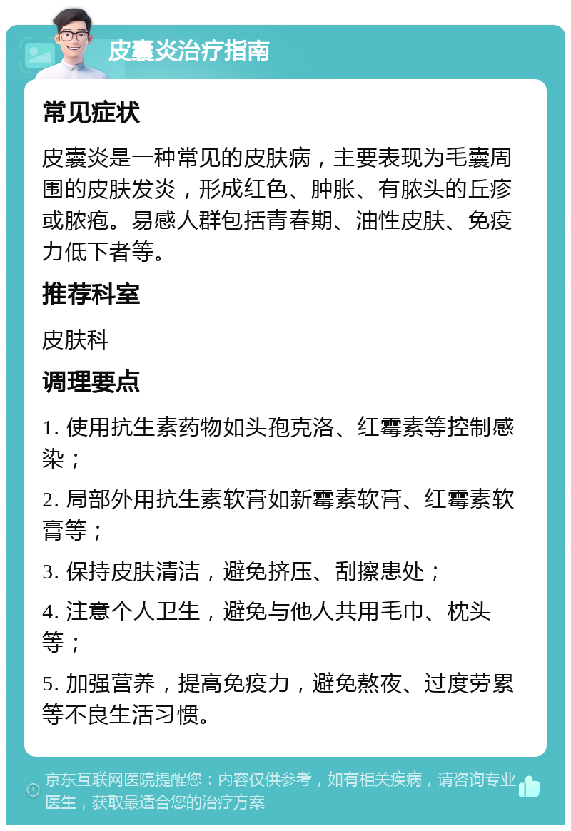 皮囊炎治疗指南 常见症状 皮囊炎是一种常见的皮肤病，主要表现为毛囊周围的皮肤发炎，形成红色、肿胀、有脓头的丘疹或脓疱。易感人群包括青春期、油性皮肤、免疫力低下者等。 推荐科室 皮肤科 调理要点 1. 使用抗生素药物如头孢克洛、红霉素等控制感染； 2. 局部外用抗生素软膏如新霉素软膏、红霉素软膏等； 3. 保持皮肤清洁，避免挤压、刮擦患处； 4. 注意个人卫生，避免与他人共用毛巾、枕头等； 5. 加强营养，提高免疫力，避免熬夜、过度劳累等不良生活习惯。