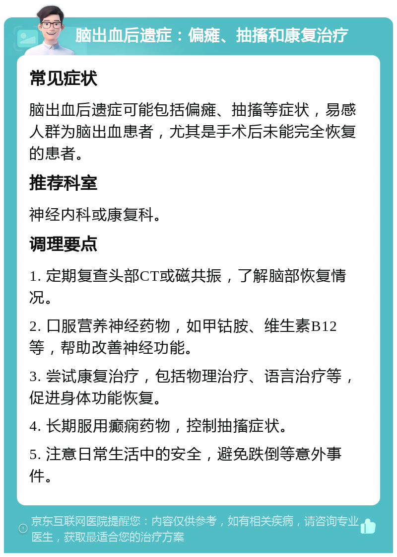 脑出血后遗症：偏瘫、抽搐和康复治疗 常见症状 脑出血后遗症可能包括偏瘫、抽搐等症状，易感人群为脑出血患者，尤其是手术后未能完全恢复的患者。 推荐科室 神经内科或康复科。 调理要点 1. 定期复查头部CT或磁共振，了解脑部恢复情况。 2. 口服营养神经药物，如甲钴胺、维生素B12等，帮助改善神经功能。 3. 尝试康复治疗，包括物理治疗、语言治疗等，促进身体功能恢复。 4. 长期服用癫痫药物，控制抽搐症状。 5. 注意日常生活中的安全，避免跌倒等意外事件。