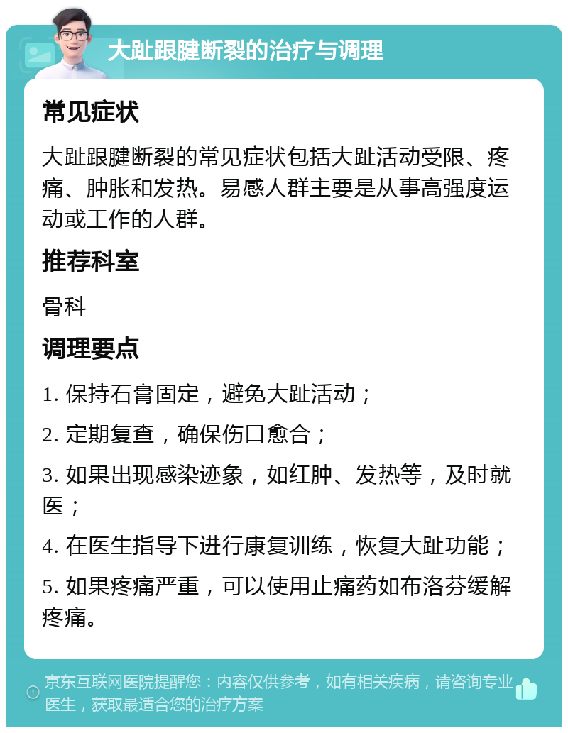 大趾跟腱断裂的治疗与调理 常见症状 大趾跟腱断裂的常见症状包括大趾活动受限、疼痛、肿胀和发热。易感人群主要是从事高强度运动或工作的人群。 推荐科室 骨科 调理要点 1. 保持石膏固定，避免大趾活动； 2. 定期复查，确保伤口愈合； 3. 如果出现感染迹象，如红肿、发热等，及时就医； 4. 在医生指导下进行康复训练，恢复大趾功能； 5. 如果疼痛严重，可以使用止痛药如布洛芬缓解疼痛。