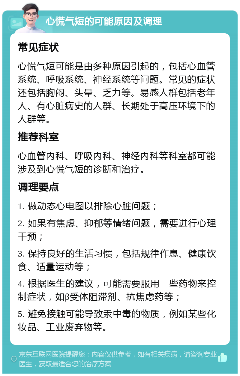 心慌气短的可能原因及调理 常见症状 心慌气短可能是由多种原因引起的，包括心血管系统、呼吸系统、神经系统等问题。常见的症状还包括胸闷、头晕、乏力等。易感人群包括老年人、有心脏病史的人群、长期处于高压环境下的人群等。 推荐科室 心血管内科、呼吸内科、神经内科等科室都可能涉及到心慌气短的诊断和治疗。 调理要点 1. 做动态心电图以排除心脏问题； 2. 如果有焦虑、抑郁等情绪问题，需要进行心理干预； 3. 保持良好的生活习惯，包括规律作息、健康饮食、适量运动等； 4. 根据医生的建议，可能需要服用一些药物来控制症状，如β受体阻滞剂、抗焦虑药等； 5. 避免接触可能导致汞中毒的物质，例如某些化妆品、工业废弃物等。