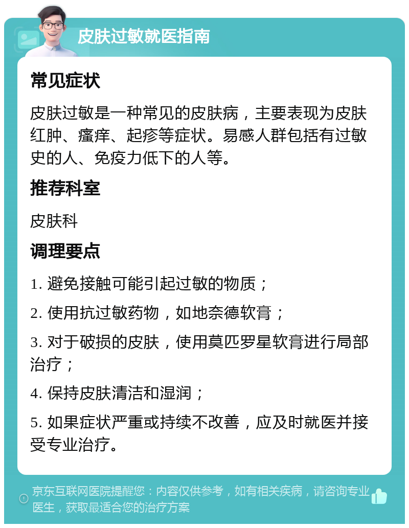 皮肤过敏就医指南 常见症状 皮肤过敏是一种常见的皮肤病，主要表现为皮肤红肿、瘙痒、起疹等症状。易感人群包括有过敏史的人、免疫力低下的人等。 推荐科室 皮肤科 调理要点 1. 避免接触可能引起过敏的物质； 2. 使用抗过敏药物，如地奈德软膏； 3. 对于破损的皮肤，使用莫匹罗星软膏进行局部治疗； 4. 保持皮肤清洁和湿润； 5. 如果症状严重或持续不改善，应及时就医并接受专业治疗。