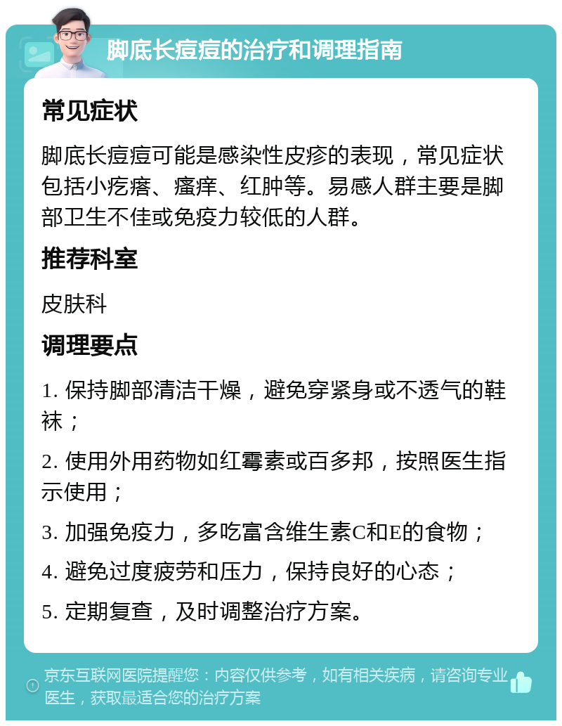 脚底长痘痘的治疗和调理指南 常见症状 脚底长痘痘可能是感染性皮疹的表现，常见症状包括小疙瘩、瘙痒、红肿等。易感人群主要是脚部卫生不佳或免疫力较低的人群。 推荐科室 皮肤科 调理要点 1. 保持脚部清洁干燥，避免穿紧身或不透气的鞋袜； 2. 使用外用药物如红霉素或百多邦，按照医生指示使用； 3. 加强免疫力，多吃富含维生素C和E的食物； 4. 避免过度疲劳和压力，保持良好的心态； 5. 定期复查，及时调整治疗方案。