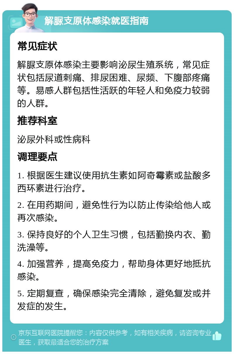 解脲支原体感染就医指南 常见症状 解脲支原体感染主要影响泌尿生殖系统，常见症状包括尿道刺痛、排尿困难、尿频、下腹部疼痛等。易感人群包括性活跃的年轻人和免疫力较弱的人群。 推荐科室 泌尿外科或性病科 调理要点 1. 根据医生建议使用抗生素如阿奇霉素或盐酸多西环素进行治疗。 2. 在用药期间，避免性行为以防止传染给他人或再次感染。 3. 保持良好的个人卫生习惯，包括勤换内衣、勤洗澡等。 4. 加强营养，提高免疫力，帮助身体更好地抵抗感染。 5. 定期复查，确保感染完全清除，避免复发或并发症的发生。