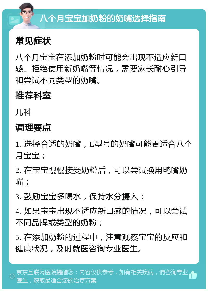 八个月宝宝加奶粉的奶嘴选择指南 常见症状 八个月宝宝在添加奶粉时可能会出现不适应新口感、拒绝使用新奶嘴等情况，需要家长耐心引导和尝试不同类型的奶嘴。 推荐科室 儿科 调理要点 1. 选择合适的奶嘴，L型号的奶嘴可能更适合八个月宝宝； 2. 在宝宝慢慢接受奶粉后，可以尝试换用鸭嘴奶嘴； 3. 鼓励宝宝多喝水，保持水分摄入； 4. 如果宝宝出现不适应新口感的情况，可以尝试不同品牌或类型的奶粉； 5. 在添加奶粉的过程中，注意观察宝宝的反应和健康状况，及时就医咨询专业医生。