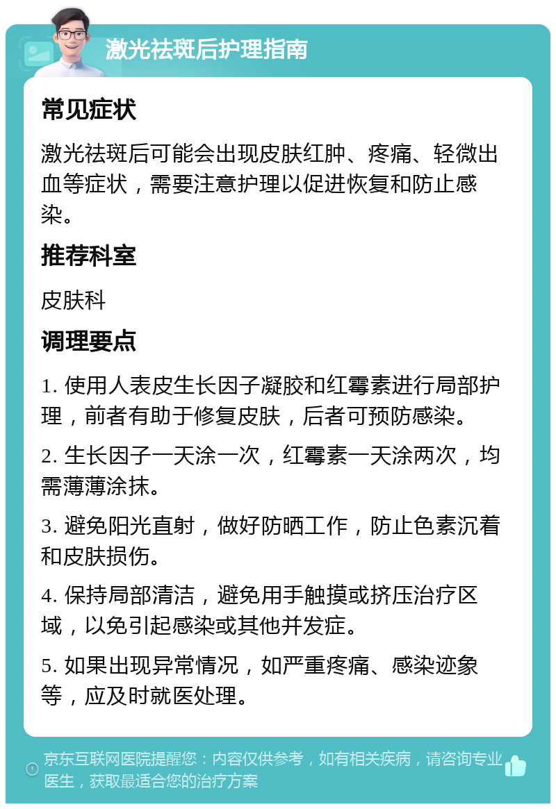 激光祛斑后护理指南 常见症状 激光祛斑后可能会出现皮肤红肿、疼痛、轻微出血等症状，需要注意护理以促进恢复和防止感染。 推荐科室 皮肤科 调理要点 1. 使用人表皮生长因子凝胶和红霉素进行局部护理，前者有助于修复皮肤，后者可预防感染。 2. 生长因子一天涂一次，红霉素一天涂两次，均需薄薄涂抹。 3. 避免阳光直射，做好防晒工作，防止色素沉着和皮肤损伤。 4. 保持局部清洁，避免用手触摸或挤压治疗区域，以免引起感染或其他并发症。 5. 如果出现异常情况，如严重疼痛、感染迹象等，应及时就医处理。