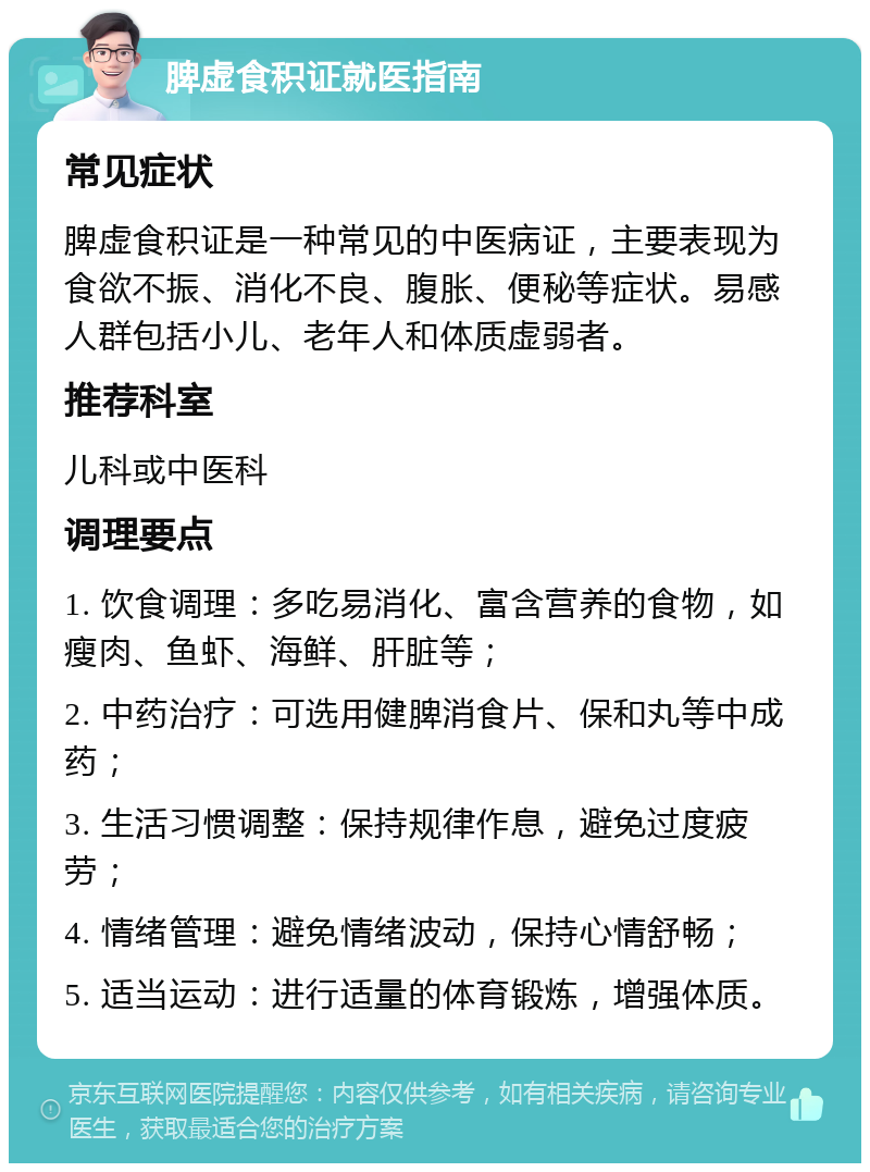 脾虚食积证就医指南 常见症状 脾虚食积证是一种常见的中医病证，主要表现为食欲不振、消化不良、腹胀、便秘等症状。易感人群包括小儿、老年人和体质虚弱者。 推荐科室 儿科或中医科 调理要点 1. 饮食调理：多吃易消化、富含营养的食物，如瘦肉、鱼虾、海鲜、肝脏等； 2. 中药治疗：可选用健脾消食片、保和丸等中成药； 3. 生活习惯调整：保持规律作息，避免过度疲劳； 4. 情绪管理：避免情绪波动，保持心情舒畅； 5. 适当运动：进行适量的体育锻炼，增强体质。