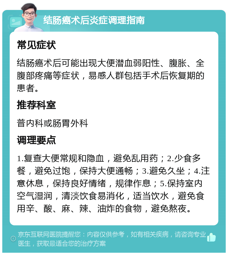 结肠癌术后炎症调理指南 常见症状 结肠癌术后可能出现大便潜血弱阳性、腹胀、全腹部疼痛等症状，易感人群包括手术后恢复期的患者。 推荐科室 普内科或肠胃外科 调理要点 1.复查大便常规和隐血，避免乱用药；2.少食多餐，避免过饱，保持大便通畅；3.避免久坐；4.注意休息，保持良好情绪，规律作息；5.保持室内空气湿润，清淡饮食易消化，适当饮水，避免食用辛、酸、麻、辣、油炸的食物，避免熬夜。