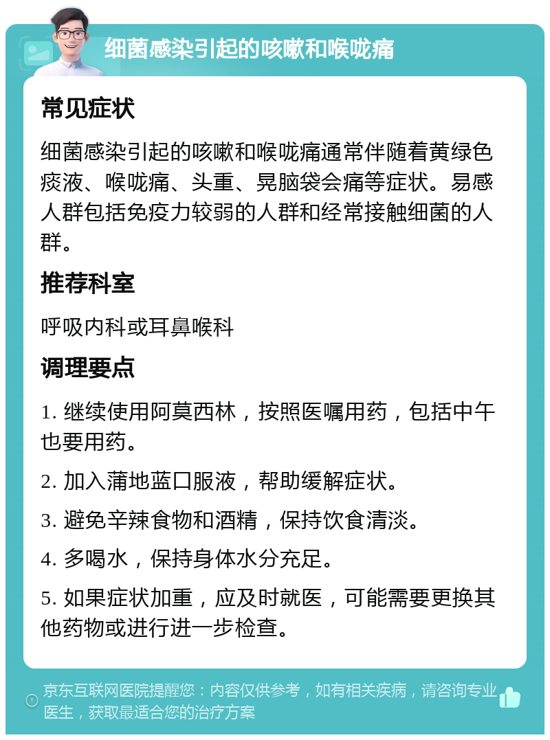 细菌感染引起的咳嗽和喉咙痛 常见症状 细菌感染引起的咳嗽和喉咙痛通常伴随着黄绿色痰液、喉咙痛、头重、晃脑袋会痛等症状。易感人群包括免疫力较弱的人群和经常接触细菌的人群。 推荐科室 呼吸内科或耳鼻喉科 调理要点 1. 继续使用阿莫西林，按照医嘱用药，包括中午也要用药。 2. 加入蒲地蓝口服液，帮助缓解症状。 3. 避免辛辣食物和酒精，保持饮食清淡。 4. 多喝水，保持身体水分充足。 5. 如果症状加重，应及时就医，可能需要更换其他药物或进行进一步检查。