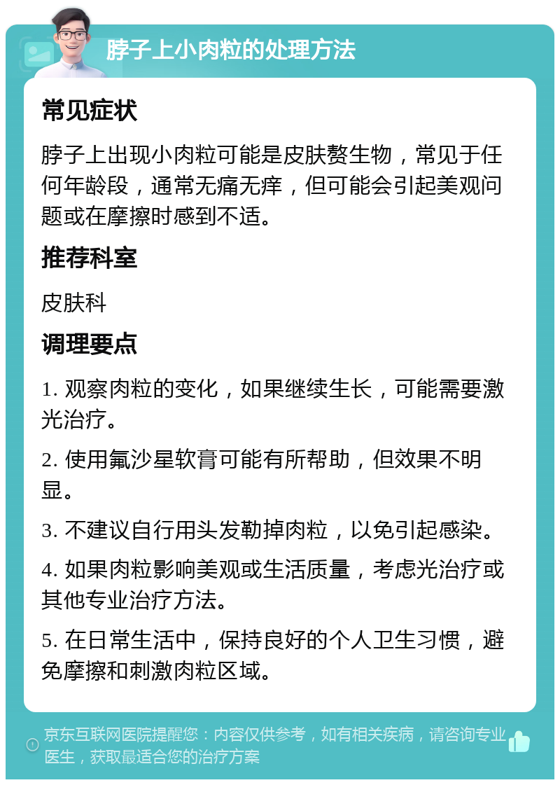 脖子上小肉粒的处理方法 常见症状 脖子上出现小肉粒可能是皮肤赘生物，常见于任何年龄段，通常无痛无痒，但可能会引起美观问题或在摩擦时感到不适。 推荐科室 皮肤科 调理要点 1. 观察肉粒的变化，如果继续生长，可能需要激光治疗。 2. 使用氟沙星软膏可能有所帮助，但效果不明显。 3. 不建议自行用头发勒掉肉粒，以免引起感染。 4. 如果肉粒影响美观或生活质量，考虑光治疗或其他专业治疗方法。 5. 在日常生活中，保持良好的个人卫生习惯，避免摩擦和刺激肉粒区域。