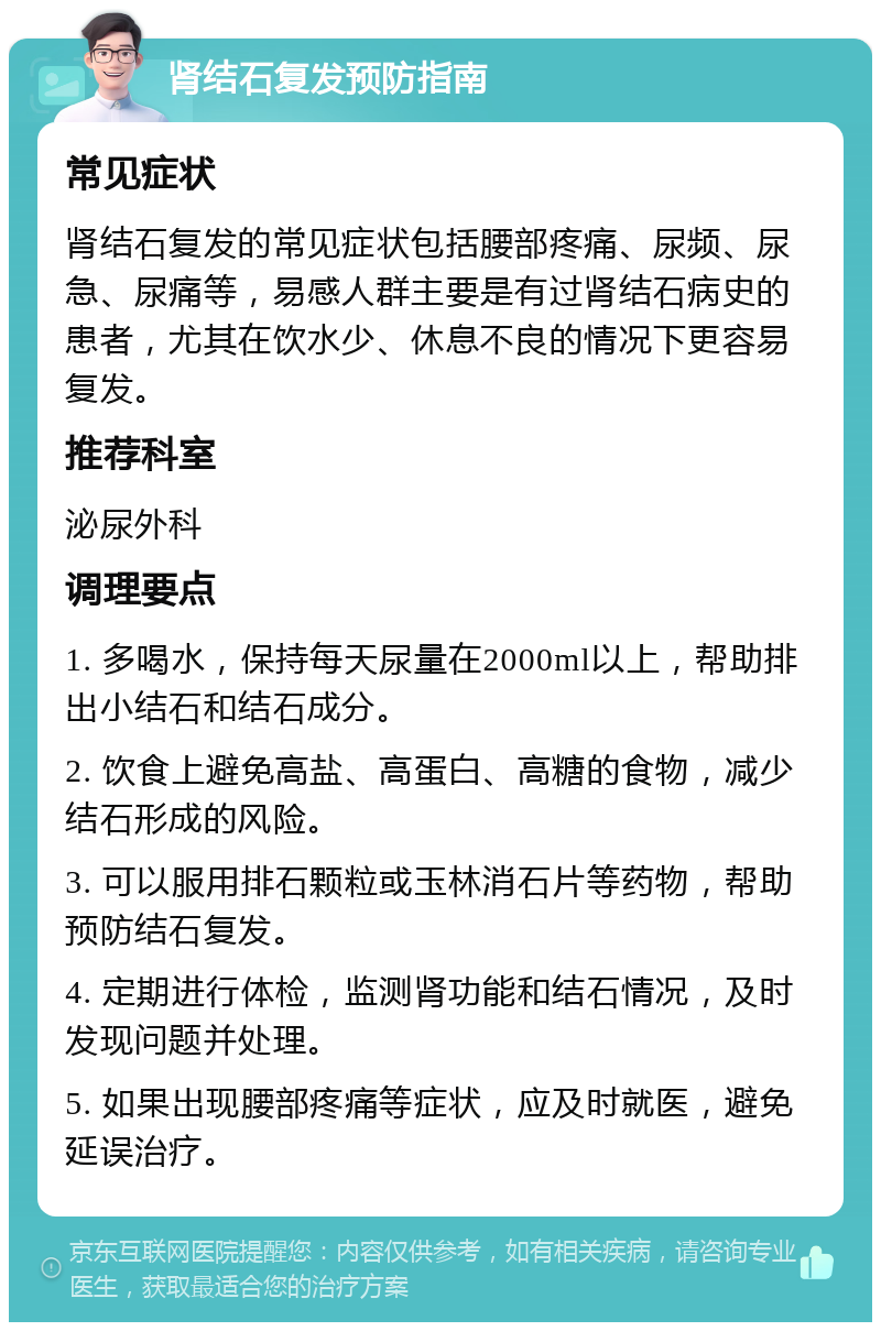 肾结石复发预防指南 常见症状 肾结石复发的常见症状包括腰部疼痛、尿频、尿急、尿痛等，易感人群主要是有过肾结石病史的患者，尤其在饮水少、休息不良的情况下更容易复发。 推荐科室 泌尿外科 调理要点 1. 多喝水，保持每天尿量在2000ml以上，帮助排出小结石和结石成分。 2. 饮食上避免高盐、高蛋白、高糖的食物，减少结石形成的风险。 3. 可以服用排石颗粒或玉林消石片等药物，帮助预防结石复发。 4. 定期进行体检，监测肾功能和结石情况，及时发现问题并处理。 5. 如果出现腰部疼痛等症状，应及时就医，避免延误治疗。