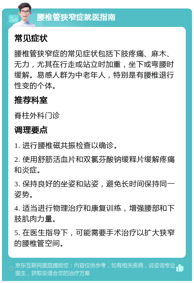 腰椎管狭窄症就医指南 常见症状 腰椎管狭窄症的常见症状包括下肢疼痛、麻木、无力，尤其在行走或站立时加重，坐下或弯腰时缓解。易感人群为中老年人，特别是有腰椎退行性变的个体。 推荐科室 脊柱外科门诊 调理要点 1. 进行腰椎磁共振检查以确诊。 2. 使用舒筋活血片和双氯芬酸钠缓释片缓解疼痛和炎症。 3. 保持良好的坐姿和站姿，避免长时间保持同一姿势。 4. 适当进行物理治疗和康复训练，增强腰部和下肢肌肉力量。 5. 在医生指导下，可能需要手术治疗以扩大狭窄的腰椎管空间。