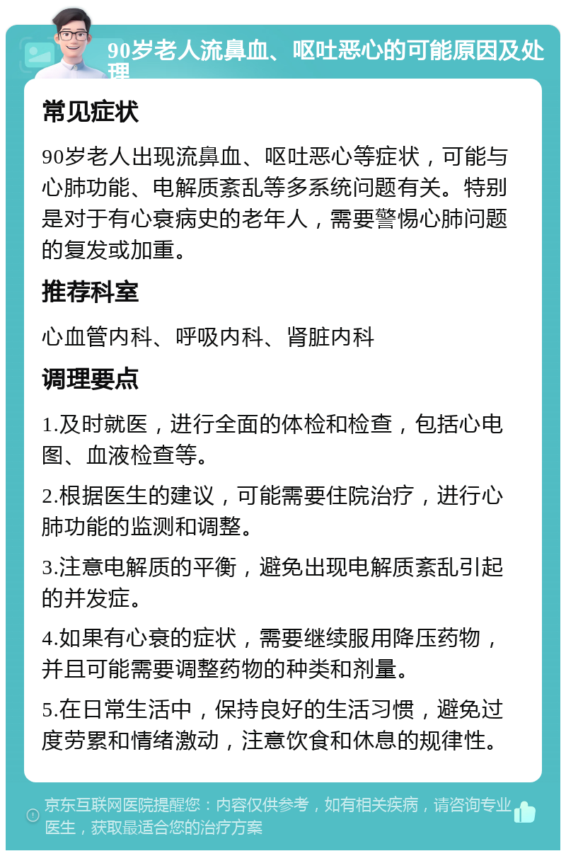 90岁老人流鼻血、呕吐恶心的可能原因及处理 常见症状 90岁老人出现流鼻血、呕吐恶心等症状，可能与心肺功能、电解质紊乱等多系统问题有关。特别是对于有心衰病史的老年人，需要警惕心肺问题的复发或加重。 推荐科室 心血管内科、呼吸内科、肾脏内科 调理要点 1.及时就医，进行全面的体检和检查，包括心电图、血液检查等。 2.根据医生的建议，可能需要住院治疗，进行心肺功能的监测和调整。 3.注意电解质的平衡，避免出现电解质紊乱引起的并发症。 4.如果有心衰的症状，需要继续服用降压药物，并且可能需要调整药物的种类和剂量。 5.在日常生活中，保持良好的生活习惯，避免过度劳累和情绪激动，注意饮食和休息的规律性。