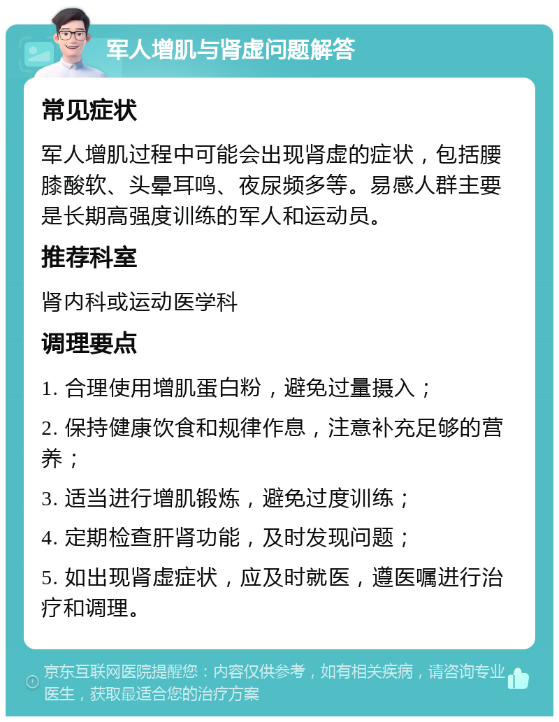 军人增肌与肾虚问题解答 常见症状 军人增肌过程中可能会出现肾虚的症状，包括腰膝酸软、头晕耳鸣、夜尿频多等。易感人群主要是长期高强度训练的军人和运动员。 推荐科室 肾内科或运动医学科 调理要点 1. 合理使用增肌蛋白粉，避免过量摄入； 2. 保持健康饮食和规律作息，注意补充足够的营养； 3. 适当进行增肌锻炼，避免过度训练； 4. 定期检查肝肾功能，及时发现问题； 5. 如出现肾虚症状，应及时就医，遵医嘱进行治疗和调理。