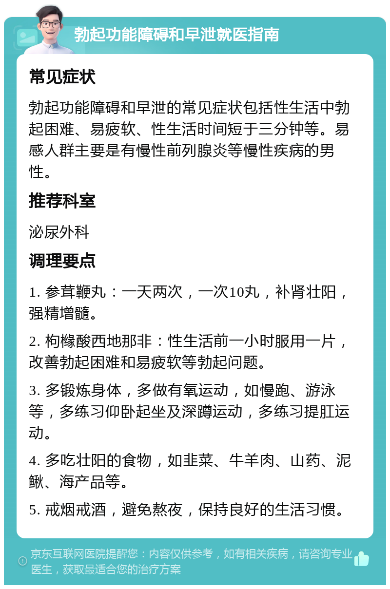 勃起功能障碍和早泄就医指南 常见症状 勃起功能障碍和早泄的常见症状包括性生活中勃起困难、易疲软、性生活时间短于三分钟等。易感人群主要是有慢性前列腺炎等慢性疾病的男性。 推荐科室 泌尿外科 调理要点 1. 参茸鞭丸：一天两次，一次10丸，补肾壮阳，强精增髓。 2. 枸橼酸西地那非：性生活前一小时服用一片，改善勃起困难和易疲软等勃起问题。 3. 多锻炼身体，多做有氧运动，如慢跑、游泳等，多练习仰卧起坐及深蹲运动，多练习提肛运动。 4. 多吃壮阳的食物，如韭菜、牛羊肉、山药、泥鳅、海产品等。 5. 戒烟戒酒，避免熬夜，保持良好的生活习惯。