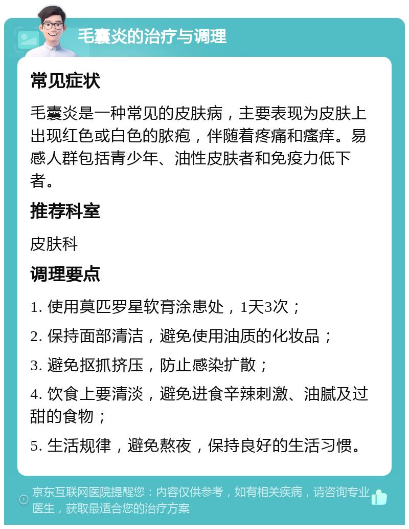 毛囊炎的治疗与调理 常见症状 毛囊炎是一种常见的皮肤病，主要表现为皮肤上出现红色或白色的脓疱，伴随着疼痛和瘙痒。易感人群包括青少年、油性皮肤者和免疫力低下者。 推荐科室 皮肤科 调理要点 1. 使用莫匹罗星软膏涂患处，1天3次； 2. 保持面部清洁，避免使用油质的化妆品； 3. 避免抠抓挤压，防止感染扩散； 4. 饮食上要清淡，避免进食辛辣刺激、油腻及过甜的食物； 5. 生活规律，避免熬夜，保持良好的生活习惯。