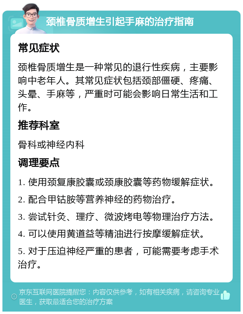 颈椎骨质增生引起手麻的治疗指南 常见症状 颈椎骨质增生是一种常见的退行性疾病，主要影响中老年人。其常见症状包括颈部僵硬、疼痛、头晕、手麻等，严重时可能会影响日常生活和工作。 推荐科室 骨科或神经内科 调理要点 1. 使用颈复康胶囊或颈康胶囊等药物缓解症状。 2. 配合甲钴胺等营养神经的药物治疗。 3. 尝试针灸、理疗、微波烤电等物理治疗方法。 4. 可以使用黄道益等精油进行按摩缓解症状。 5. 对于压迫神经严重的患者，可能需要考虑手术治疗。