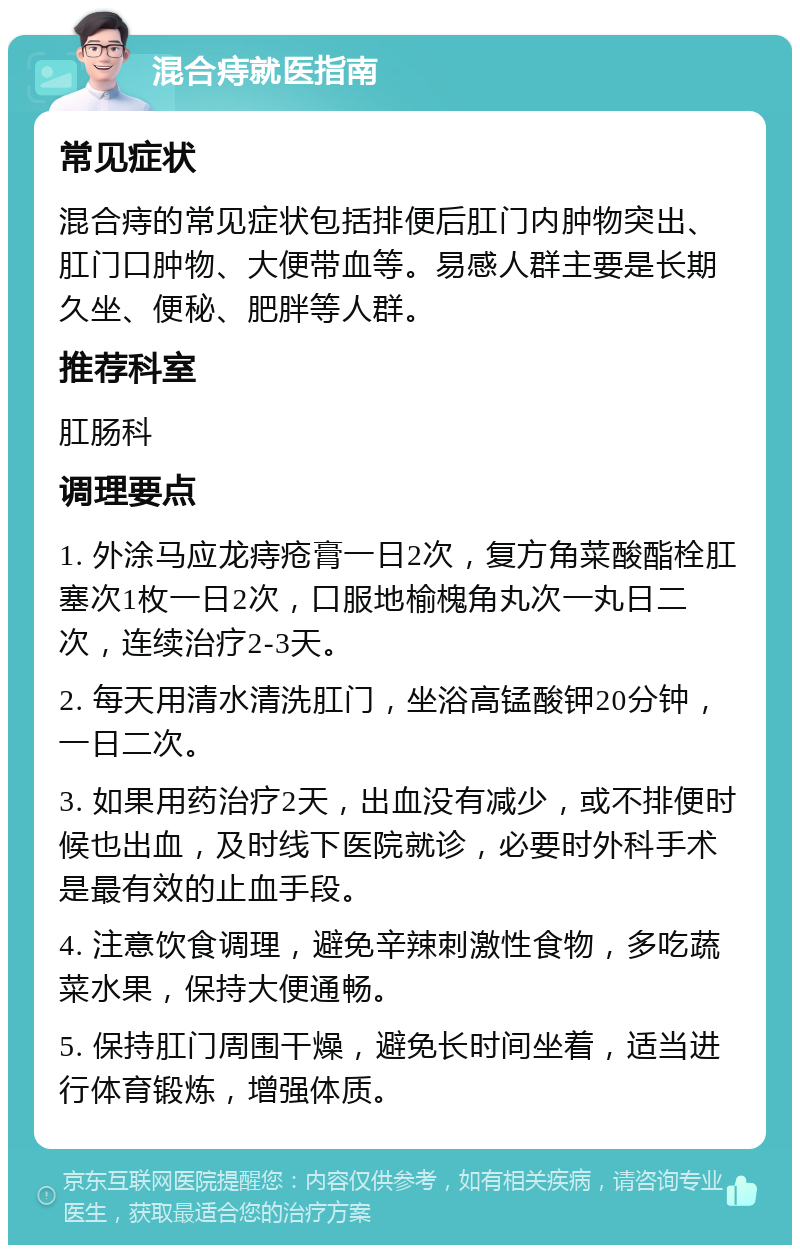 混合痔就医指南 常见症状 混合痔的常见症状包括排便后肛门内肿物突出、肛门口肿物、大便带血等。易感人群主要是长期久坐、便秘、肥胖等人群。 推荐科室 肛肠科 调理要点 1. 外涂马应龙痔疮膏一日2次，复方角菜酸酯栓肛塞次1枚一日2次，口服地榆槐角丸次一丸日二次，连续治疗2-3天。 2. 每天用清水清洗肛门，坐浴高锰酸钾20分钟，一日二次。 3. 如果用药治疗2天，出血没有减少，或不排便时候也出血，及时线下医院就诊，必要时外科手术是最有效的止血手段。 4. 注意饮食调理，避免辛辣刺激性食物，多吃蔬菜水果，保持大便通畅。 5. 保持肛门周围干燥，避免长时间坐着，适当进行体育锻炼，增强体质。