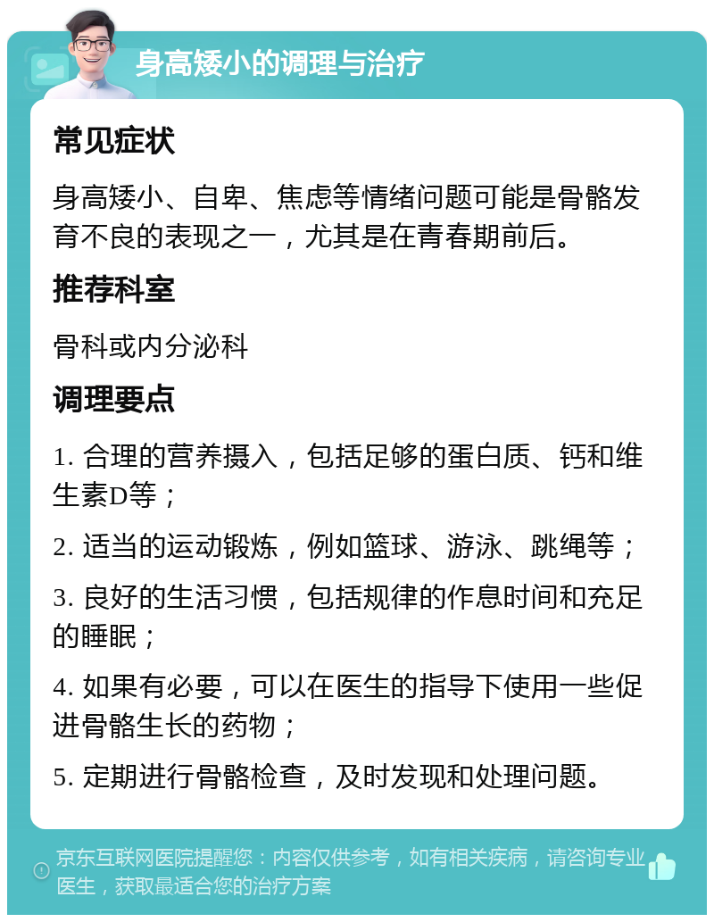 身高矮小的调理与治疗 常见症状 身高矮小、自卑、焦虑等情绪问题可能是骨骼发育不良的表现之一，尤其是在青春期前后。 推荐科室 骨科或内分泌科 调理要点 1. 合理的营养摄入，包括足够的蛋白质、钙和维生素D等； 2. 适当的运动锻炼，例如篮球、游泳、跳绳等； 3. 良好的生活习惯，包括规律的作息时间和充足的睡眠； 4. 如果有必要，可以在医生的指导下使用一些促进骨骼生长的药物； 5. 定期进行骨骼检查，及时发现和处理问题。