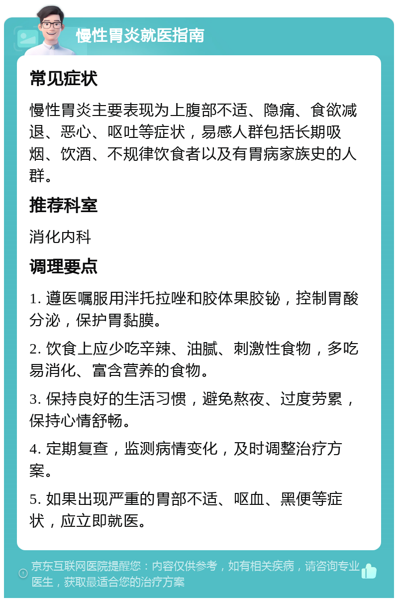 慢性胃炎就医指南 常见症状 慢性胃炎主要表现为上腹部不适、隐痛、食欲减退、恶心、呕吐等症状，易感人群包括长期吸烟、饮酒、不规律饮食者以及有胃病家族史的人群。 推荐科室 消化内科 调理要点 1. 遵医嘱服用泮托拉唑和胶体果胶铋，控制胃酸分泌，保护胃黏膜。 2. 饮食上应少吃辛辣、油腻、刺激性食物，多吃易消化、富含营养的食物。 3. 保持良好的生活习惯，避免熬夜、过度劳累，保持心情舒畅。 4. 定期复查，监测病情变化，及时调整治疗方案。 5. 如果出现严重的胃部不适、呕血、黑便等症状，应立即就医。