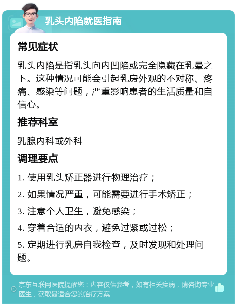 乳头内陷就医指南 常见症状 乳头内陷是指乳头向内凹陷或完全隐藏在乳晕之下。这种情况可能会引起乳房外观的不对称、疼痛、感染等问题，严重影响患者的生活质量和自信心。 推荐科室 乳腺内科或外科 调理要点 1. 使用乳头矫正器进行物理治疗； 2. 如果情况严重，可能需要进行手术矫正； 3. 注意个人卫生，避免感染； 4. 穿着合适的内衣，避免过紧或过松； 5. 定期进行乳房自我检查，及时发现和处理问题。