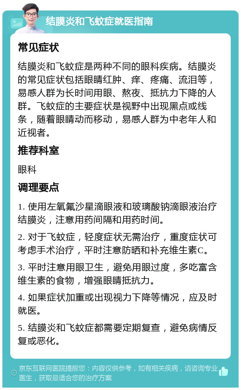 结膜炎和飞蚊症就医指南 常见症状 结膜炎和飞蚊症是两种不同的眼科疾病。结膜炎的常见症状包括眼睛红肿、痒、疼痛、流泪等，易感人群为长时间用眼、熬夜、抵抗力下降的人群。飞蚊症的主要症状是视野中出现黑点或线条，随着眼睛动而移动，易感人群为中老年人和近视者。 推荐科室 眼科 调理要点 1. 使用左氧氟沙星滴眼液和玻璃酸钠滴眼液治疗结膜炎，注意用药间隔和用药时间。 2. 对于飞蚊症，轻度症状无需治疗，重度症状可考虑手术治疗，平时注意防晒和补充维生素C。 3. 平时注意用眼卫生，避免用眼过度，多吃富含维生素的食物，增强眼睛抵抗力。 4. 如果症状加重或出现视力下降等情况，应及时就医。 5. 结膜炎和飞蚊症都需要定期复查，避免病情反复或恶化。