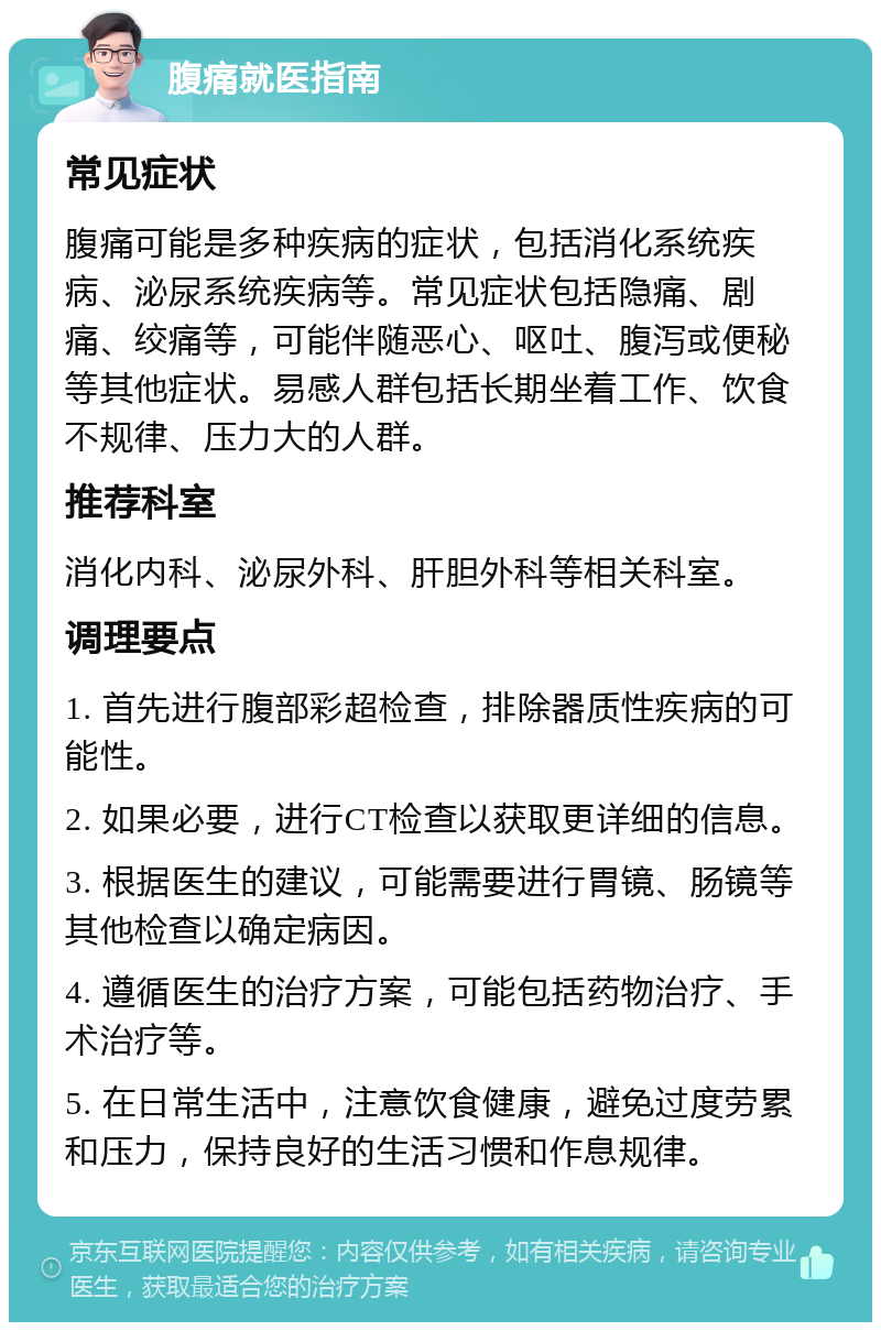 腹痛就医指南 常见症状 腹痛可能是多种疾病的症状，包括消化系统疾病、泌尿系统疾病等。常见症状包括隐痛、剧痛、绞痛等，可能伴随恶心、呕吐、腹泻或便秘等其他症状。易感人群包括长期坐着工作、饮食不规律、压力大的人群。 推荐科室 消化内科、泌尿外科、肝胆外科等相关科室。 调理要点 1. 首先进行腹部彩超检查，排除器质性疾病的可能性。 2. 如果必要，进行CT检查以获取更详细的信息。 3. 根据医生的建议，可能需要进行胃镜、肠镜等其他检查以确定病因。 4. 遵循医生的治疗方案，可能包括药物治疗、手术治疗等。 5. 在日常生活中，注意饮食健康，避免过度劳累和压力，保持良好的生活习惯和作息规律。