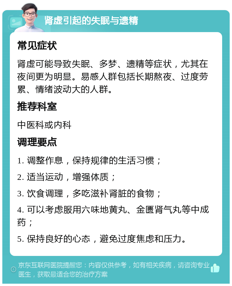 肾虚引起的失眠与遗精 常见症状 肾虚可能导致失眠、多梦、遗精等症状，尤其在夜间更为明显。易感人群包括长期熬夜、过度劳累、情绪波动大的人群。 推荐科室 中医科或内科 调理要点 1. 调整作息，保持规律的生活习惯； 2. 适当运动，增强体质； 3. 饮食调理，多吃滋补肾脏的食物； 4. 可以考虑服用六味地黄丸、金匮肾气丸等中成药； 5. 保持良好的心态，避免过度焦虑和压力。