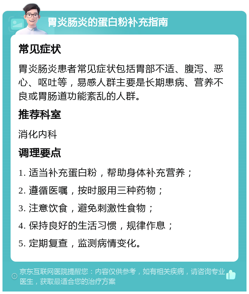 胃炎肠炎的蛋白粉补充指南 常见症状 胃炎肠炎患者常见症状包括胃部不适、腹泻、恶心、呕吐等，易感人群主要是长期患病、营养不良或胃肠道功能紊乱的人群。 推荐科室 消化内科 调理要点 1. 适当补充蛋白粉，帮助身体补充营养； 2. 遵循医嘱，按时服用三种药物； 3. 注意饮食，避免刺激性食物； 4. 保持良好的生活习惯，规律作息； 5. 定期复查，监测病情变化。