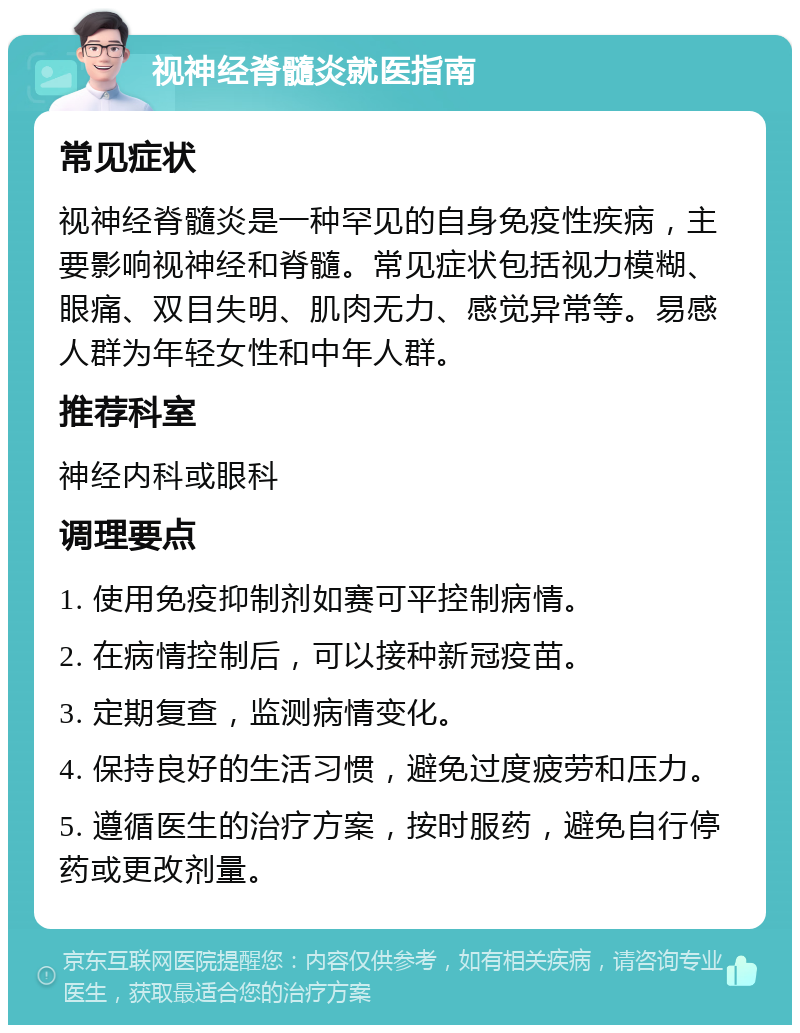 视神经脊髓炎就医指南 常见症状 视神经脊髓炎是一种罕见的自身免疫性疾病，主要影响视神经和脊髓。常见症状包括视力模糊、眼痛、双目失明、肌肉无力、感觉异常等。易感人群为年轻女性和中年人群。 推荐科室 神经内科或眼科 调理要点 1. 使用免疫抑制剂如赛可平控制病情。 2. 在病情控制后，可以接种新冠疫苗。 3. 定期复查，监测病情变化。 4. 保持良好的生活习惯，避免过度疲劳和压力。 5. 遵循医生的治疗方案，按时服药，避免自行停药或更改剂量。