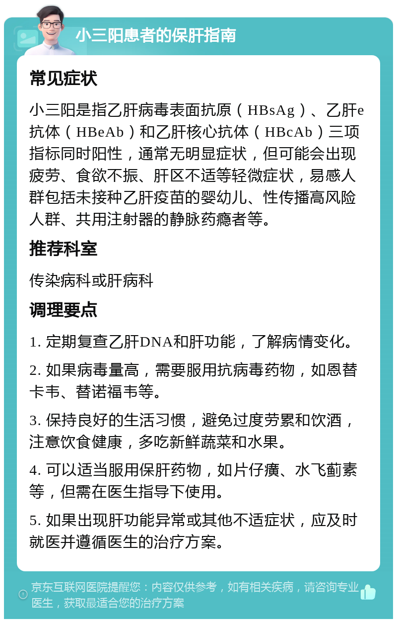 小三阳患者的保肝指南 常见症状 小三阳是指乙肝病毒表面抗原（HBsAg）、乙肝e抗体（HBeAb）和乙肝核心抗体（HBcAb）三项指标同时阳性，通常无明显症状，但可能会出现疲劳、食欲不振、肝区不适等轻微症状，易感人群包括未接种乙肝疫苗的婴幼儿、性传播高风险人群、共用注射器的静脉药瘾者等。 推荐科室 传染病科或肝病科 调理要点 1. 定期复查乙肝DNA和肝功能，了解病情变化。 2. 如果病毒量高，需要服用抗病毒药物，如恩替卡韦、替诺福韦等。 3. 保持良好的生活习惯，避免过度劳累和饮酒，注意饮食健康，多吃新鲜蔬菜和水果。 4. 可以适当服用保肝药物，如片仔癀、水飞蓟素等，但需在医生指导下使用。 5. 如果出现肝功能异常或其他不适症状，应及时就医并遵循医生的治疗方案。