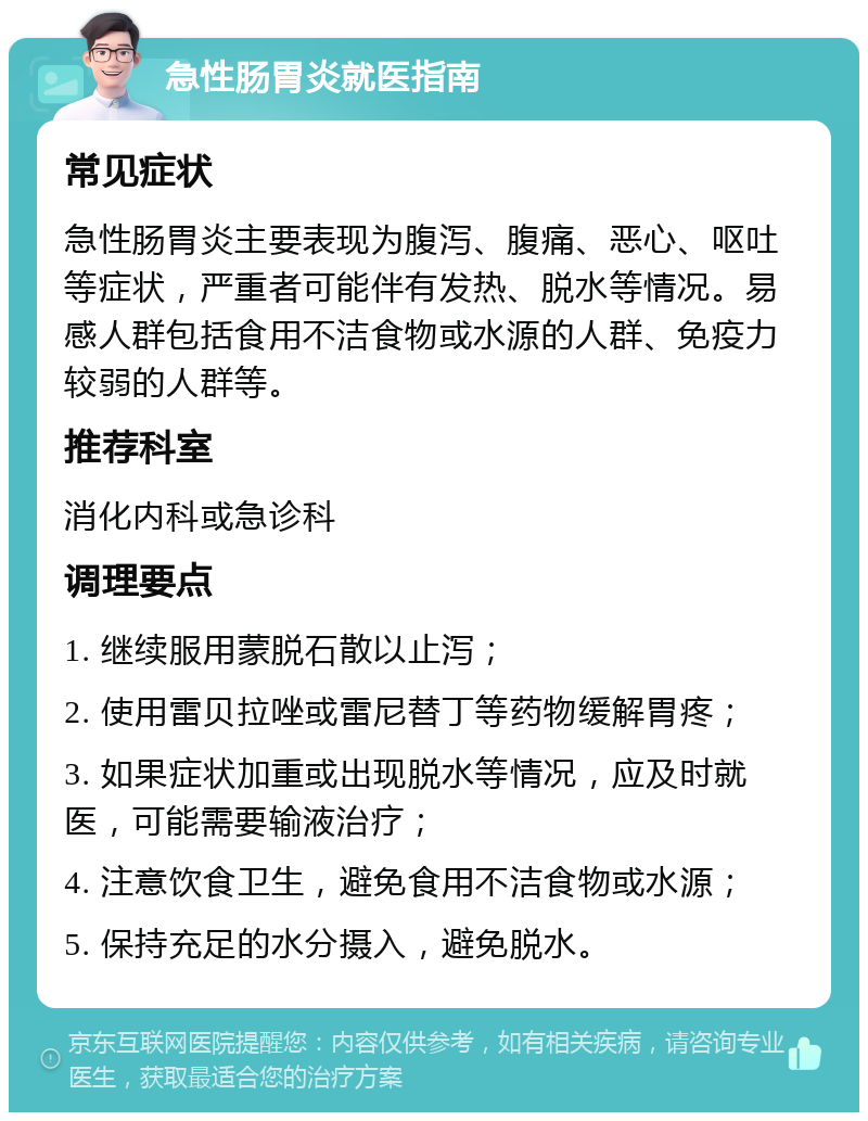 急性肠胃炎就医指南 常见症状 急性肠胃炎主要表现为腹泻、腹痛、恶心、呕吐等症状，严重者可能伴有发热、脱水等情况。易感人群包括食用不洁食物或水源的人群、免疫力较弱的人群等。 推荐科室 消化内科或急诊科 调理要点 1. 继续服用蒙脱石散以止泻； 2. 使用雷贝拉唑或雷尼替丁等药物缓解胃疼； 3. 如果症状加重或出现脱水等情况，应及时就医，可能需要输液治疗； 4. 注意饮食卫生，避免食用不洁食物或水源； 5. 保持充足的水分摄入，避免脱水。