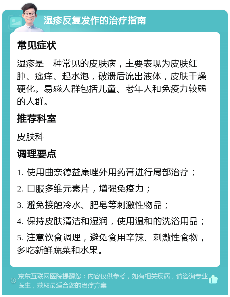 湿疹反复发作的治疗指南 常见症状 湿疹是一种常见的皮肤病，主要表现为皮肤红肿、瘙痒、起水泡，破溃后流出液体，皮肤干燥硬化。易感人群包括儿童、老年人和免疫力较弱的人群。 推荐科室 皮肤科 调理要点 1. 使用曲奈德益康唑外用药膏进行局部治疗； 2. 口服多维元素片，增强免疫力； 3. 避免接触冷水、肥皂等刺激性物品； 4. 保持皮肤清洁和湿润，使用温和的洗浴用品； 5. 注意饮食调理，避免食用辛辣、刺激性食物，多吃新鲜蔬菜和水果。