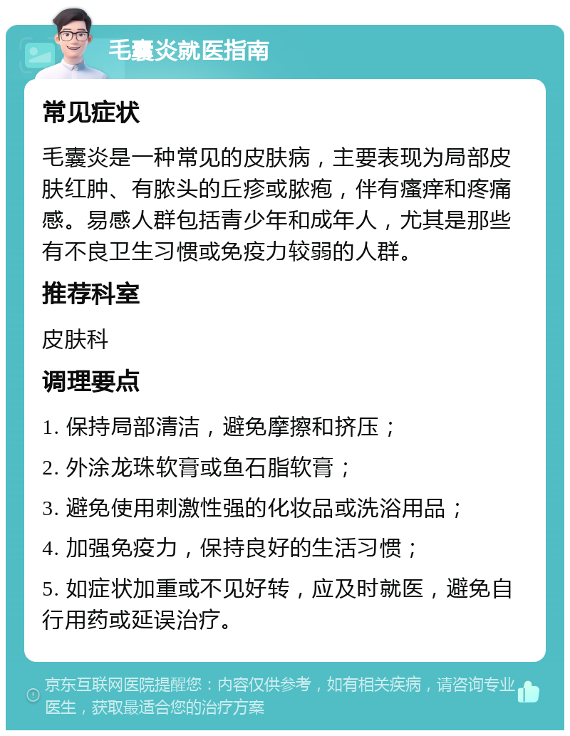 毛囊炎就医指南 常见症状 毛囊炎是一种常见的皮肤病，主要表现为局部皮肤红肿、有脓头的丘疹或脓疱，伴有瘙痒和疼痛感。易感人群包括青少年和成年人，尤其是那些有不良卫生习惯或免疫力较弱的人群。 推荐科室 皮肤科 调理要点 1. 保持局部清洁，避免摩擦和挤压； 2. 外涂龙珠软膏或鱼石脂软膏； 3. 避免使用刺激性强的化妆品或洗浴用品； 4. 加强免疫力，保持良好的生活习惯； 5. 如症状加重或不见好转，应及时就医，避免自行用药或延误治疗。