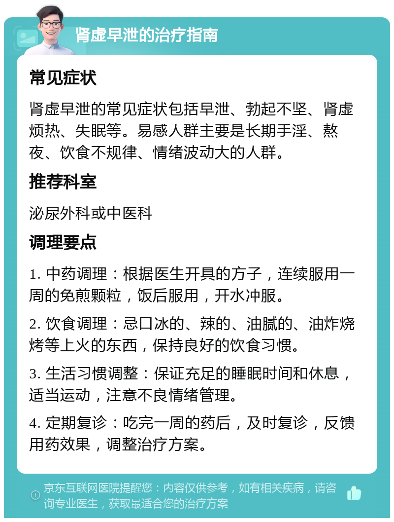 肾虚早泄的治疗指南 常见症状 肾虚早泄的常见症状包括早泄、勃起不坚、肾虚烦热、失眠等。易感人群主要是长期手淫、熬夜、饮食不规律、情绪波动大的人群。 推荐科室 泌尿外科或中医科 调理要点 1. 中药调理：根据医生开具的方子，连续服用一周的免煎颗粒，饭后服用，开水冲服。 2. 饮食调理：忌口冰的、辣的、油腻的、油炸烧烤等上火的东西，保持良好的饮食习惯。 3. 生活习惯调整：保证充足的睡眠时间和休息，适当运动，注意不良情绪管理。 4. 定期复诊：吃完一周的药后，及时复诊，反馈用药效果，调整治疗方案。