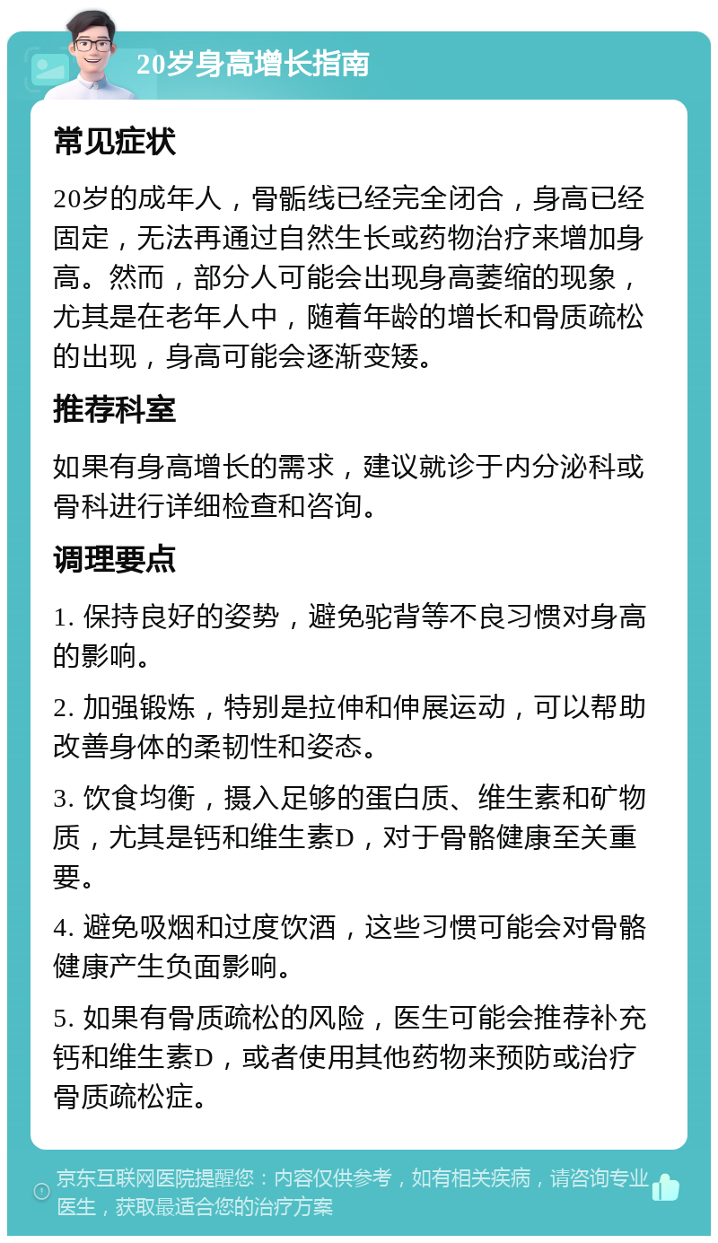 20岁身高增长指南 常见症状 20岁的成年人，骨骺线已经完全闭合，身高已经固定，无法再通过自然生长或药物治疗来增加身高。然而，部分人可能会出现身高萎缩的现象，尤其是在老年人中，随着年龄的增长和骨质疏松的出现，身高可能会逐渐变矮。 推荐科室 如果有身高增长的需求，建议就诊于内分泌科或骨科进行详细检查和咨询。 调理要点 1. 保持良好的姿势，避免驼背等不良习惯对身高的影响。 2. 加强锻炼，特别是拉伸和伸展运动，可以帮助改善身体的柔韧性和姿态。 3. 饮食均衡，摄入足够的蛋白质、维生素和矿物质，尤其是钙和维生素D，对于骨骼健康至关重要。 4. 避免吸烟和过度饮酒，这些习惯可能会对骨骼健康产生负面影响。 5. 如果有骨质疏松的风险，医生可能会推荐补充钙和维生素D，或者使用其他药物来预防或治疗骨质疏松症。