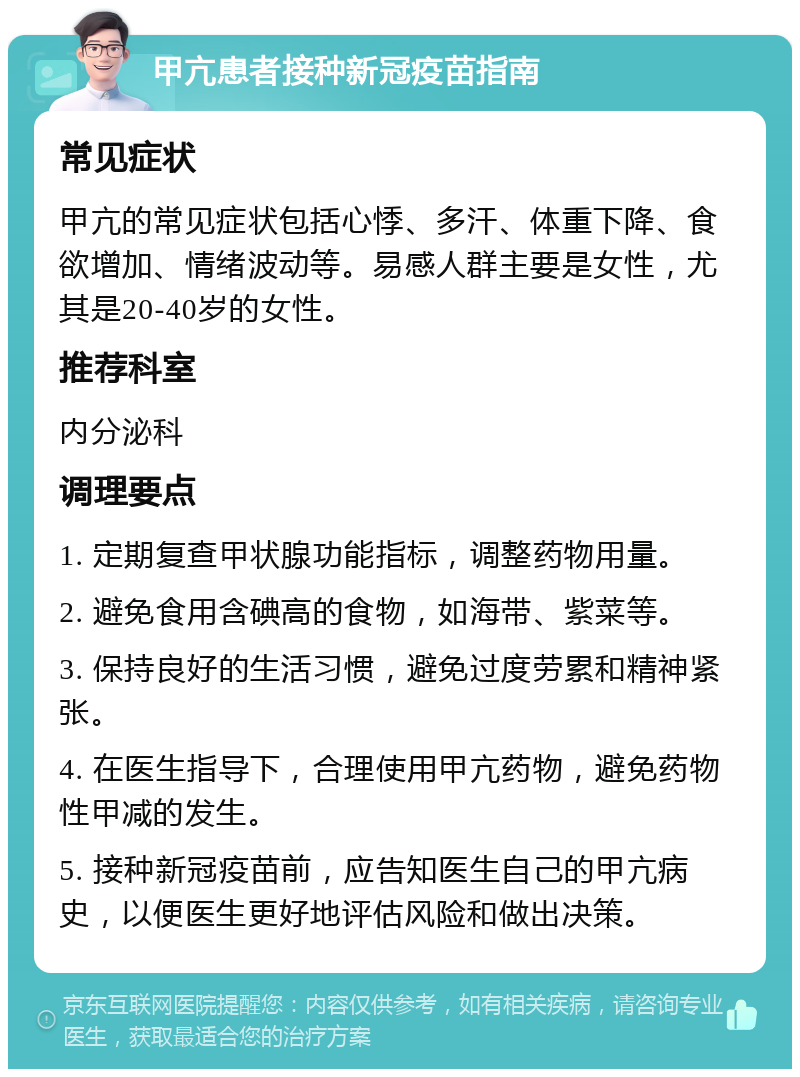 甲亢患者接种新冠疫苗指南 常见症状 甲亢的常见症状包括心悸、多汗、体重下降、食欲增加、情绪波动等。易感人群主要是女性，尤其是20-40岁的女性。 推荐科室 内分泌科 调理要点 1. 定期复查甲状腺功能指标，调整药物用量。 2. 避免食用含碘高的食物，如海带、紫菜等。 3. 保持良好的生活习惯，避免过度劳累和精神紧张。 4. 在医生指导下，合理使用甲亢药物，避免药物性甲减的发生。 5. 接种新冠疫苗前，应告知医生自己的甲亢病史，以便医生更好地评估风险和做出决策。